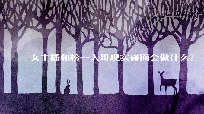 女主播和榜一大哥现实碰面会做什么？